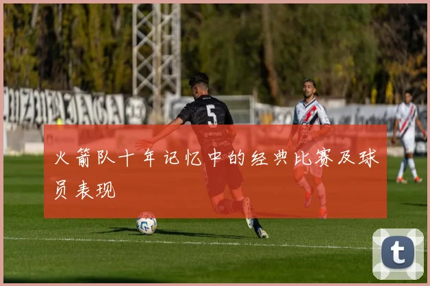 火箭队十年记忆中的经典比赛及球员表现