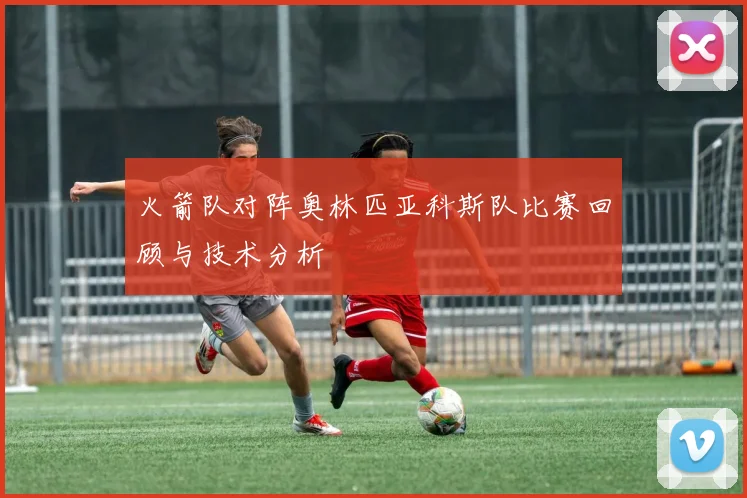 火箭队对阵奥林匹亚科斯队比赛回顾与技术分析